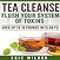 Tea Cleanse: Flush Your System Of Toxins: Shed Up To 10 Pounds In 15 Days!